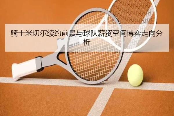 骑士米切尔续约前景与球队薪资空间博弈走向分析