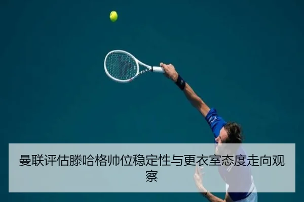 曼联评估滕哈格帅位稳定性与更衣室态度走向观察
