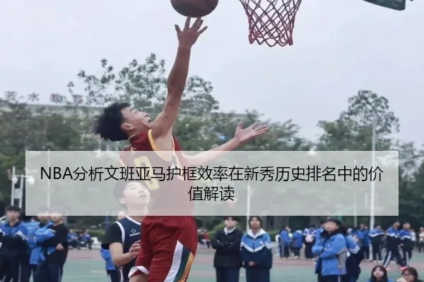 NBA分析文班亚马护框效率在新秀历史排名中的价值解读