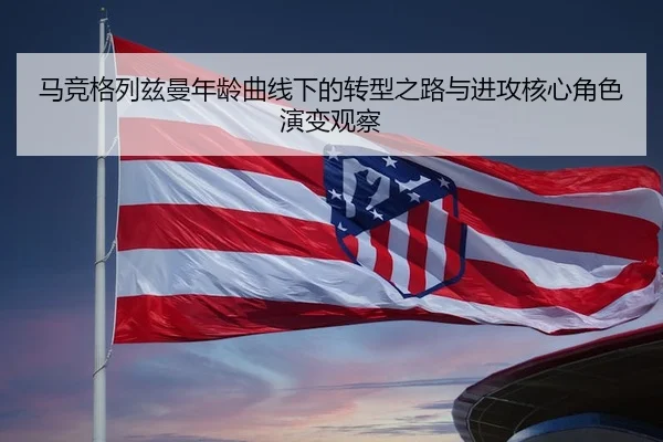 马竞格列兹曼年龄曲线下的转型之路与进攻核心角色演变观察