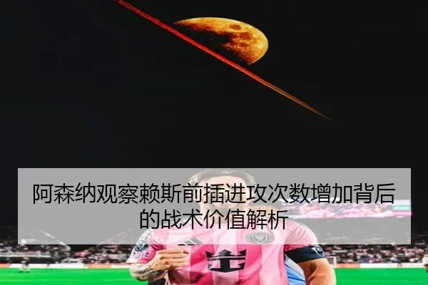 阿森纳观察赖斯前插进攻次数增加背后的战术价值解析