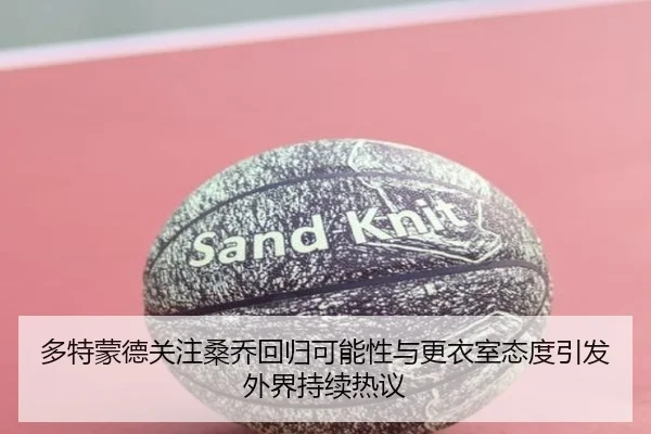 多特蒙德关注桑乔回归可能性与更衣室态度引发外界持续热议